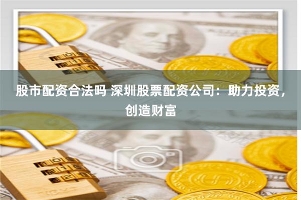 股市配资合法吗 深圳股票配资公司：助力投资，创造财富