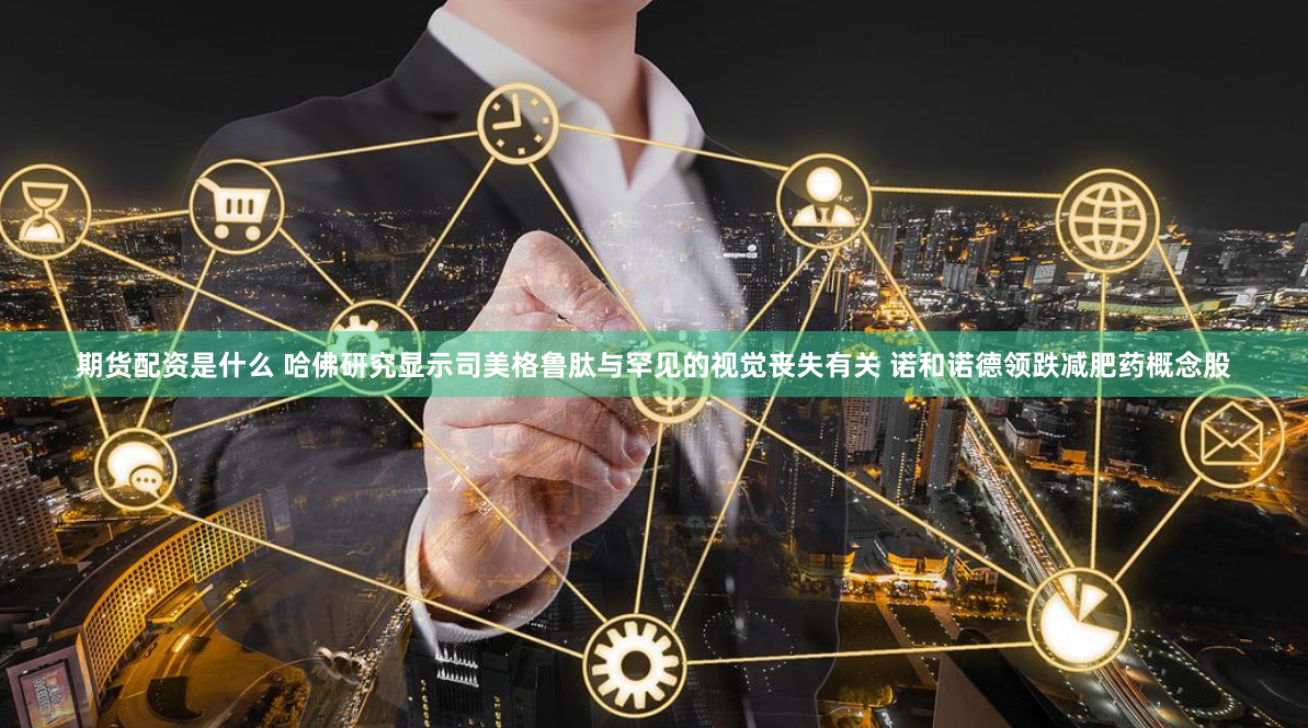 期货配资是什么 哈佛研究显示司美格鲁肽与罕见的视觉丧失有关 诺和诺德领跌减肥药概念股