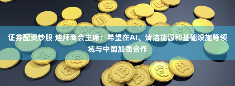 证券配资炒股 迪拜商会主席：希望在AI、清洁能源和基础设施等领域与中国加强合作