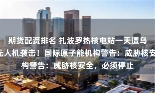 期货配资排名 扎波罗热核电站一天遭乌军3次自杀式无人机袭击！国际原子能机构警告：威胁核安全，必须停止
