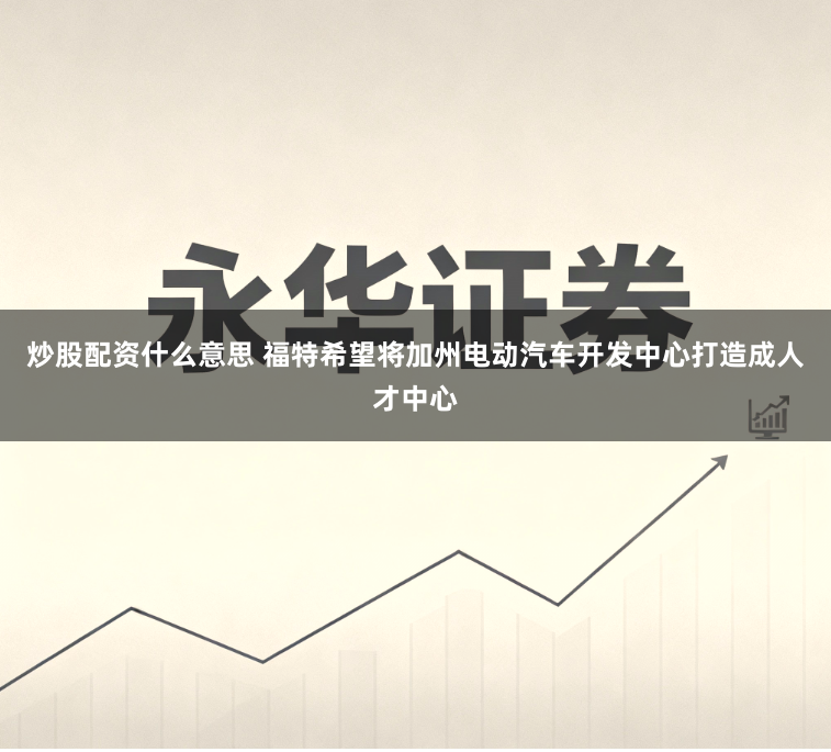 炒股配资什么意思 福特希望将加州电动汽车开发中心打造成人才中心