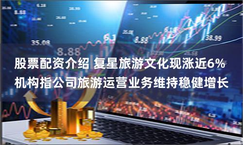 股票配资介绍 复星旅游文化现涨近6% 机构指公司旅游运营业务维持稳健增长